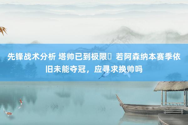 先锋战术分析 塔帅已到极限❓若阿森纳本赛季依旧未能夺冠，应寻求换帅吗