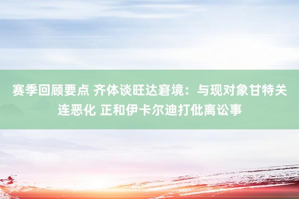 赛季回顾要点 齐体谈旺达窘境：与现对象甘特关连恶化 正和伊卡尔迪打仳离讼事