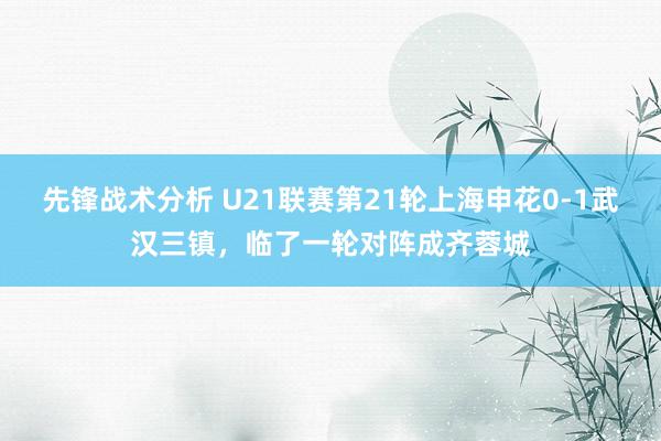 先锋战术分析 U21联赛第21轮上海申花0-1武汉三镇，临了一轮对阵成齐蓉城