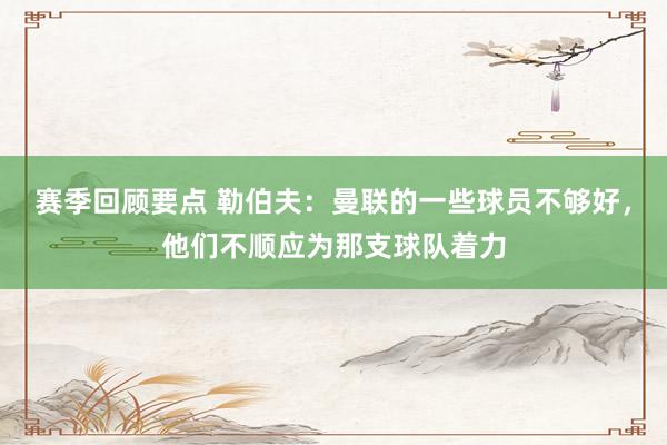 赛季回顾要点 勒伯夫：曼联的一些球员不够好，他们不顺应为那支球队着力