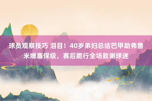 球员观察技巧 泪目！40岁弟妇总结巴甲助弗鲁米嫩塞保级，赛后跪行全场致谢球迷