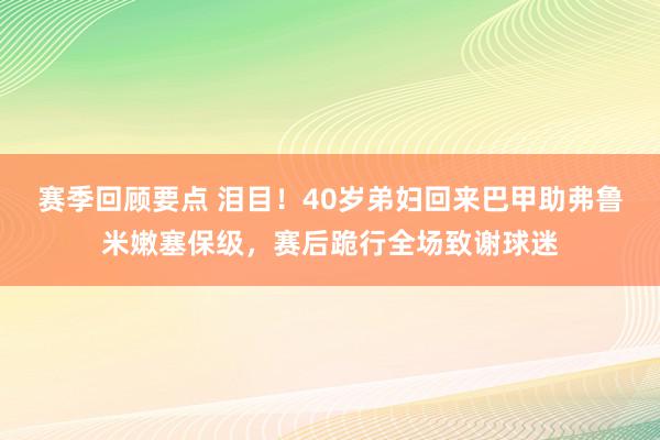 赛季回顾要点 泪目！40岁弟妇回来巴甲助弗鲁米嫩塞保级，赛后跪行全场致谢球迷