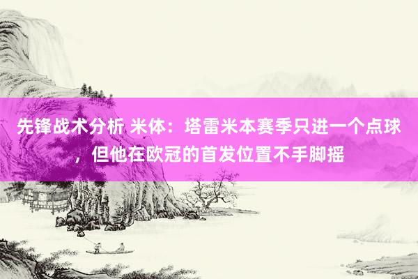 先锋战术分析 米体：塔雷米本赛季只进一个点球，但他在欧冠的首发位置不手脚摇