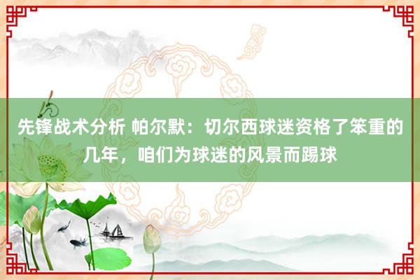 先锋战术分析 帕尔默：切尔西球迷资格了笨重的几年，咱们为球迷的风景而踢球