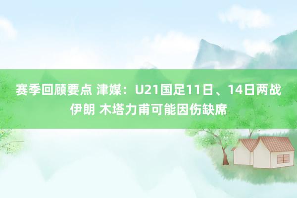 赛季回顾要点 津媒：U21国足11日、14日两战伊朗 木塔力甫可能因伤缺席