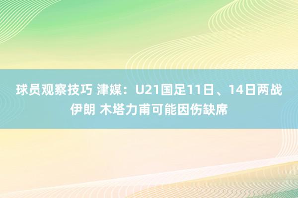 球员观察技巧 津媒：U21国足11日、14日两战伊朗 木塔力甫可能因伤缺席