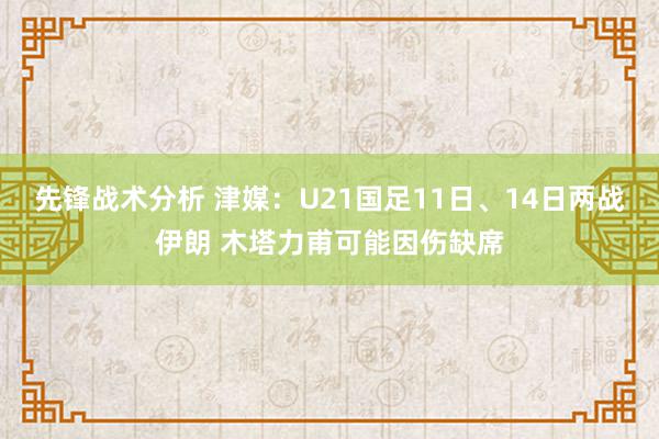 先锋战术分析 津媒：U21国足11日、14日两战伊朗 木塔力甫可能因伤缺席