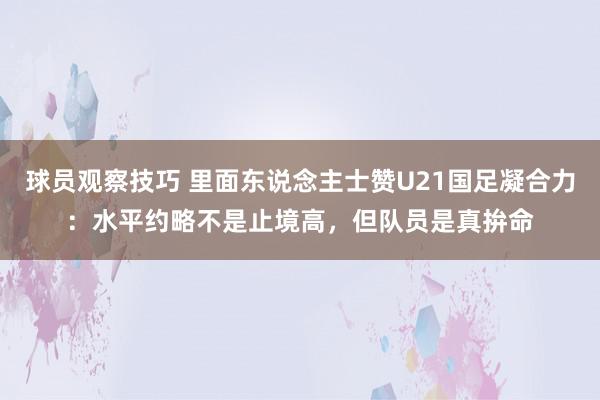 球员观察技巧 里面东说念主士赞U21国足凝合力：水平约略不是止境高，但队员是真拚命