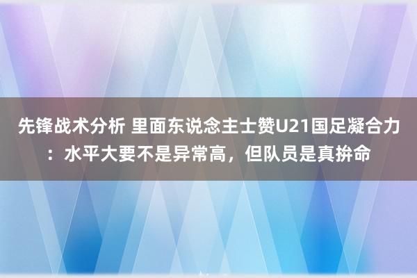 先锋战术分析 里面东说念主士赞U21国足凝合力：水平大要不是异常高，但队员是真拚命