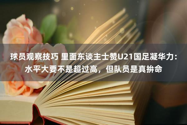 球员观察技巧 里面东谈主士赞U21国足凝华力：水平大要不是超过高，但队员是真拚命