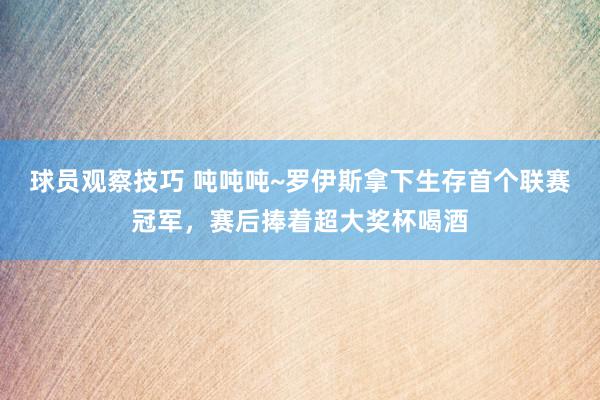 球员观察技巧 吨吨吨~罗伊斯拿下生存首个联赛冠军，赛后捧着超大奖杯喝酒