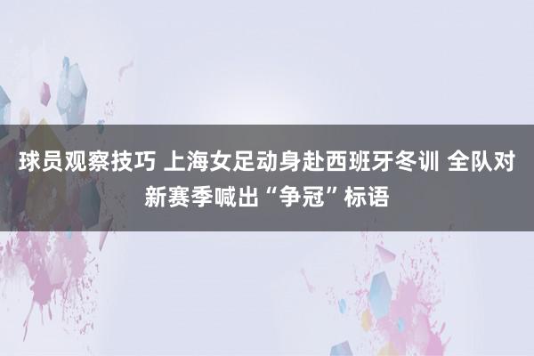 球员观察技巧 上海女足动身赴西班牙冬训 全队对新赛季喊出“争冠”标语