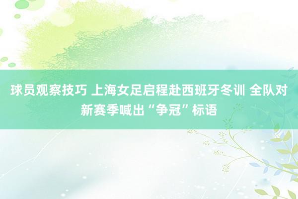 球员观察技巧 上海女足启程赴西班牙冬训 全队对新赛季喊出“争冠”标语