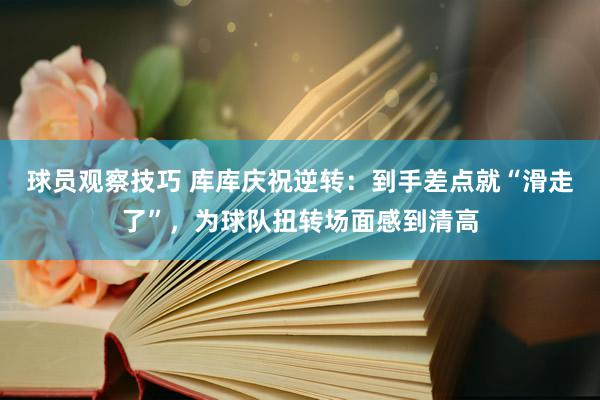 球员观察技巧 库库庆祝逆转：到手差点就“滑走了”，为球队扭转场面感到清高