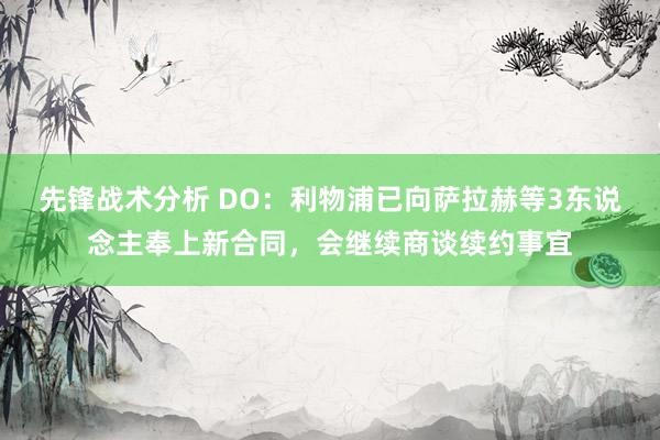 先锋战术分析 DO：利物浦已向萨拉赫等3东说念主奉上新合同，会继续商谈续约事宜