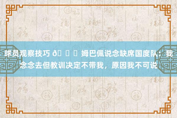 球员观察技巧 👀姆巴佩说念缺席国度队：我念念去但教训决定不带我，原因我不可说