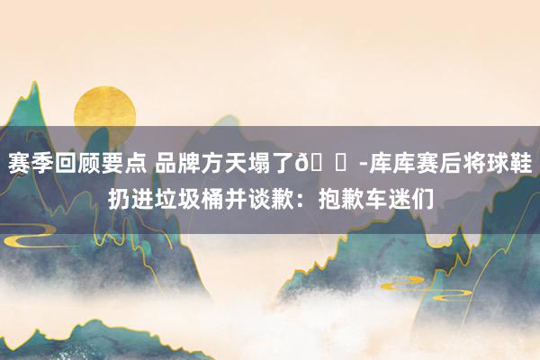 赛季回顾要点 品牌方天塌了😭库库赛后将球鞋扔进垃圾桶并谈歉：抱歉车迷们