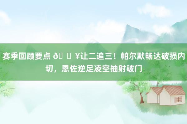 赛季回顾要点 💥让二追三！帕尔默畅达破损内切，恩佐逆足凌空抽射破门