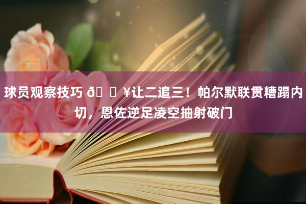 球员观察技巧 💥让二追三！帕尔默联贯糟蹋内切，恩佐逆足凌空抽射破门