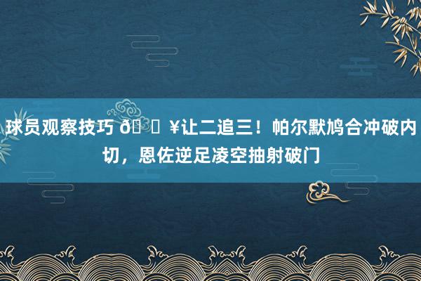 球员观察技巧 💥让二追三！帕尔默鸠合冲破内切，恩佐逆足凌空抽射破门