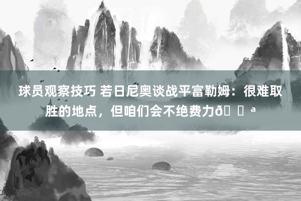 球员观察技巧 若日尼奥谈战平富勒姆：很难取胜的地点，但咱们会不绝费力💪