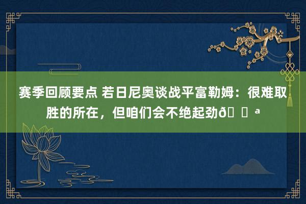 赛季回顾要点 若日尼奥谈战平富勒姆：很难取胜的所在，但咱们会不绝起劲💪