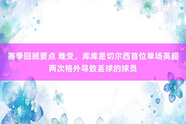 赛季回顾要点 难受，库库是切尔西首位单场英超两次格外导致丢球的球员