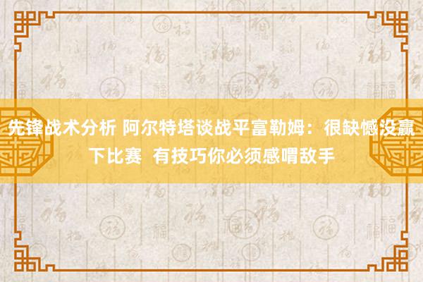 先锋战术分析 阿尔特塔谈战平富勒姆：很缺憾没赢下比赛  有技巧你必须感喟敌手