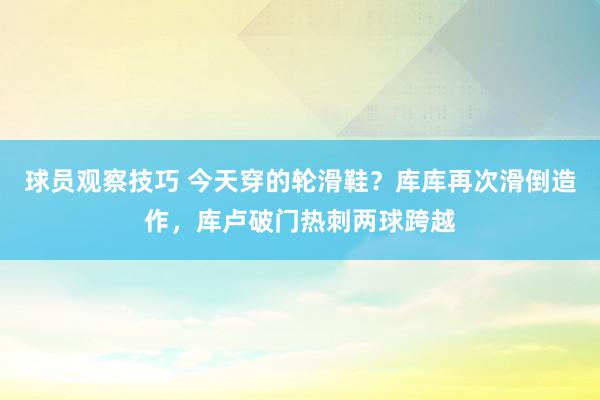 球员观察技巧 今天穿的轮滑鞋？库库再次滑倒造作，库卢破门热刺两球跨越