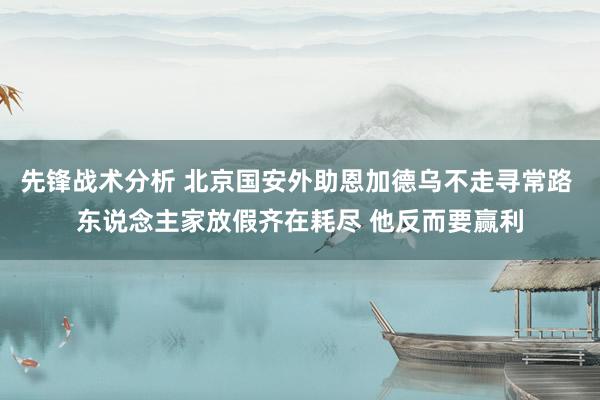 先锋战术分析 北京国安外助恩加德乌不走寻常路 东说念主家放假齐在耗尽 他反而要赢利