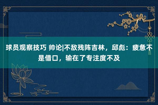 球员观察技巧 帅论|不敌残阵吉林，邱彪：疲惫不是借口，输在了专注度不及