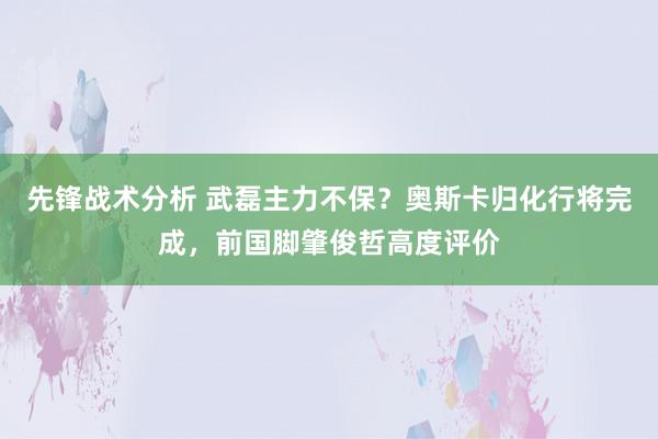 先锋战术分析 武磊主力不保？奥斯卡归化行将完成，前国脚肇俊哲高度评价