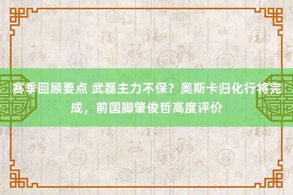 赛季回顾要点 武磊主力不保？奥斯卡归化行将完成，前国脚肇俊哲高度评价