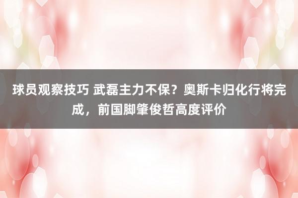 球员观察技巧 武磊主力不保？奥斯卡归化行将完成，前国脚肇俊哲高度评价