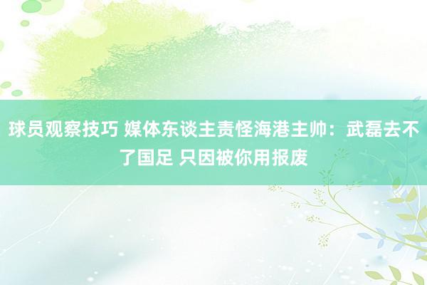 球员观察技巧 媒体东谈主责怪海港主帅：武磊去不了国足 只因被你用报废