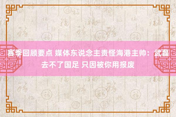 赛季回顾要点 媒体东说念主责怪海港主帅：武磊去不了国足 只因被你用报废