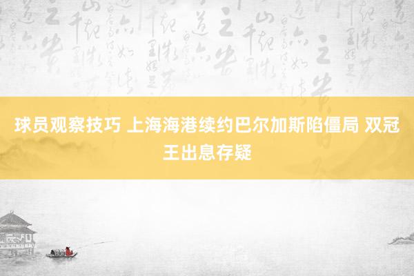 球员观察技巧 上海海港续约巴尔加斯陷僵局 双冠王出息存疑