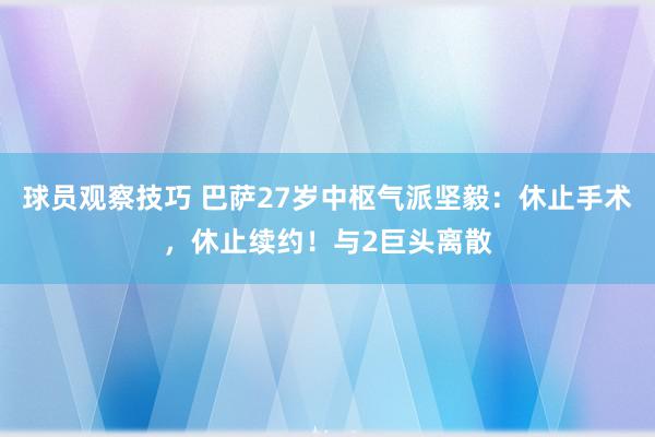 球员观察技巧 巴萨27岁中枢气派坚毅：休止手术，休止续约！与2巨头离散